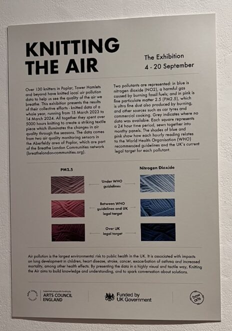 KNITTING THE AIR
The Exhibition
4 - 20 September
Over 130 knitters in Poplar, Tower Hamlets and beyond have knitted local air pollution data to help us see the quality of the air we breathe. This exhibition presents the results of their collective efforts - knitted data of a whole year, running from 15 March 2023 to 14 March 2024. All together they spent over 5000 hours knitting to create a striking textile piece which illuminates the changes in air quality through the seasons. The data comes from two air quality monitoring sensors in the Aberfeldy area of Poplar, which are part of the Breathe London Communities network (breathelondon-communities.org).
Two pollutants are represented: in blue is nitrogen dioxide (NO2), a harmful gas caused by burning fossil fuels; and in pink is fine particulate matter 2.5 (PM2.5), which is ultra fine dust also produced by burning, and other sources such as car tyres and commercial cooking.
Grey indicates where no data was available. Each square represents a 24 hour time period, sewn together into monthy panels. The shades of blue and pink show how each hourly reading relates to the World Health Organisation (WHO) recommended guidelines and the UK's current legal target for each pollutant.
PM2.5
Nitrogen Dioxide
Under WHO guidelines (light colour)
Between WHO guidelines and UK
legal target (medium colour)
Over UK legal target (dark colour)
Air pollution is the largest environmental risk to public health in the UK. It is associated with impacts on lung development in children, heart disease, stroke, cancer, exacerbation of asthma and increased mortality, among other health effects. By presenting the data in a highly visual and tactile way, Knitting the Air aims to build knowledge and understanding, and to spark conversation about solutions.
ARTS COUNCIL ENGLAND
Funded by
UK Government
bow arts